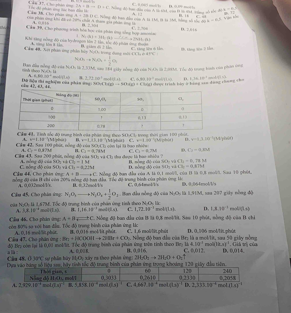 B. 0.9 mol/1s
Câu 37. Cho phản ứng: 2A+Bto D+C C. 0.045 mol/ls D. 0.09 mol/ls
Tốc độ phản ứng lúc ban đầu là: *. Nồng độ ban đầu của A là 6M, của B là 4M. Hàng số tốc độ k=0.5
D. 72
Câu 38. Cho phản ứng A+2BDC * Nồng độ ban đầu của A là 1M, B là 3M, hằng số tốc độ k=0,5. Vận tốc
A. 12 B. 18 C. 48
của phản ứng khi đã có 20% chất A tham gia phản ứng là
A. 0,016 B. 2,304 C. 2,704 D. 2,016
thích Câu 39. Cho phương trình hóa học của phản ứng tổng hợp amoniac N_2(k)+3H_2(k)to 2NH_32NH_3(
1.
k)
Khi tăng nồng độ của hydrogen lên 2 lần, tốc độ phản ứng thuận
A. tăng lên 8 lần, B. giảm đi 2 lần. C. tăng lên 6 lần. D. tăng lên 2 lần.
Câu 40. Xét phản ứng phân hủy N_2O_5 trong dung môi CC la ở 45°C :
N_2O_5to N_2O_4+ 1/2 O_2
Ban đầu nồng độ của N_2O_5 là 2,33M, sau 184 giây nồng độ của N_2O_5 là 2,08M. Tốc độ trung bình của phản ứng
tính theo N_2O_5 là D. 1,36.10^(-3)
A. 6,80.10^(-4) m 1/(1.s) B. 2,72.10^(-3) mo 1/(1.s). C. 6,80.10^(-3) m V(1.s).
Dữ liệu thí nghiệm của phản ứng: SO_2Cl_2(g)to SO_2(g)+Cl_2(g) được trình bày ở bảng sau dùng chung cho m 1/(1.s).
10 câu 42, 43, 44.
a 
Câu 41. Tính tốc độ trung bình của phản ứng theo SO_2Cl_2 trong thời gian 100 phút.
A. v=1.10^(-3) (M/phút) B. v=1,13.10^(-3) (M/phút) C. v=1.10^(-3) (M/phút) D. v=1,3.10^(-3) (M/phút)
Câu 42. Sau 100 phút, nồng độ của SO_2Cl_2 còn lại là bao nhiêu:
A. C_2=0,87M B. C_2=0,78M C. C_2=0,7M D. C_2=0,8M
Câu 43. Sau 200 phút, nồng độ của SO_2 và Cl_2 thu được là bao nhiêu ?
A. nồng độ của SO_2 và Cl_2=1M B. nồng độ của SO_2 và Cl_2=0,78M
C. nồng độ của SO_2 và CI_2=0,22M D. n 6n g độ của SO_2 và Cl_2=0,87M
Câu 44. Cho phản ứng: A+B C. Nồng độ ban đầu của A là 0.1 mol/l, của B là 0,8 mol/l. Sau 10 phút,
nồng độ của B chỉ còn 20% nồng độ ban đầu. Tốc độ trung bình của phản ứng là:
A. 0,032mol/l/s. B. 0,32mol/l/s C. 0,64mol/l/s D. 0,064mol/l/s
Câu 45. Cho phản ứng: N_2O_5 N_2O_4+ 1/2 O_2. Ban đầu nồng độ của N_2O_5 là 1,91M, sau 207 giây nồng độ
của N_2O_5 là 1,67M. Tốc độ trung bình của phản ứng tính theo N_2O là:
A. 3,8.10^(-4) m 1/(1.s). B. 1,16.10^(-3) m( 1/(1.s). C. 1,72.10^(-3) mo 1/(1.s). D. 1,8.10^(-3) mo l/(l.s)
Câu 46. Cho phản ứng: A+Bleftharpoons C. Nồng độ ban đầu của B là 0,8 mol/lít. Sau 10 phút, nồng độ của B chi
còn 80% so với ban đầu. Tốc độ trung bình của phản ứng là:
A. 0,16 mol/lít.phút. B. 0,016 mol/lít.phút. C. 1,6 mol/lít.phút D. 0,106 mol/lít.phút
Câu 47. Cho phản ứng : Br_2+HCOOHto 2HBr+CO_2. Nồng độ ban đầu của Br₂ là a mol/lít, sau 50 giây nồng
độ Br₂ còn lại là 0,01 mol/lít. Tốc độ trung bình của phản ứng trên tính theo Br_2 là 4.10^(-5)n no l(lit.s)^-1. Giá trị của
a là : A. 0,018. B. 0,016. C. 0,012. D. 0,014.
Câu 48. Ở 30^oC sự phân hủy H_2O_2 xảy ra theo phản ứng: 2H_2O_2to 2H_2O+O_2uparrow
số liệu sau, hãy tính tốc độ trung bình của phản ứng trong khoảng 120 giây đầu tiên.
A. 2,929.10^(-4) mo 1.(1.s)^-1 B. 5,858.10^(-4)mol.(1.s)^-1 C. 4,667.10^(-4) mol..(1.s)^-1 D. 2,333.10^(-4) mol. (1.s)^-1