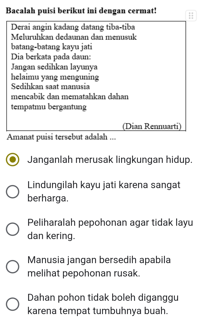 Bacalah puisi berikut ini dengan cermat!
Derai angin kadang datang tiba-tiba
Meluruhkan dedaunan dan menusuk
batang-batang kayu jati
Dia berkata pada daun:
Jangan sedihkan layunya
helaimu yang menguning
Sedihkan saat manusia
mencabik dan mematahkan dahan
tempatmu bergantung
(Dian Rennuarti)
Amanat puisi tersebut adalah ...
Janganlah merusak lingkungan hidup.
Lindungilah kayu jati karena sangat
berharga.
Peliharalah pepohonan agar tidak layu
dan kering.
Manusia jangan bersedih apabila
melihat pepohonan rusak.
Dahan pohon tidak boleh diganggu
karena tempat tumbuhnya buah.