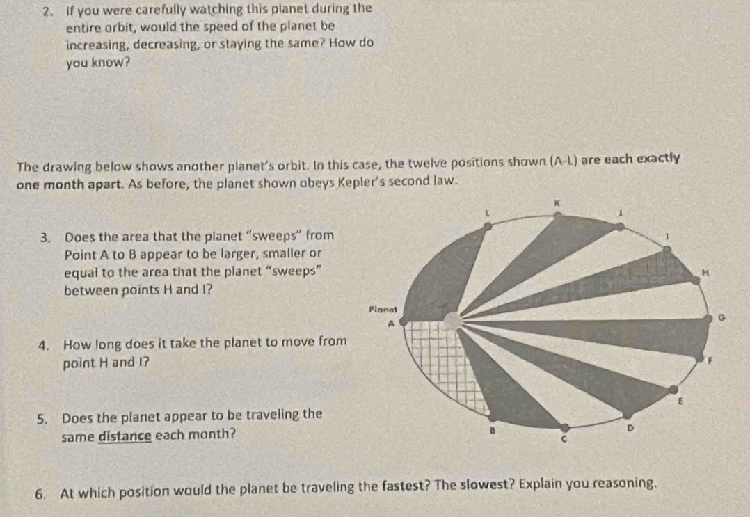 If you were carefully watching this planet during the 
entire orbit, would the speed of the planet be 
increasing, decreasing, or staying the same? How do 
you know? 
The drawing below shows another planet's orbit. In this case, the twelve positions shown (A-L) are each exactly 
one month apart. As before, the planet shown obeys Kepler's second law. 
3. Does the area that the planet “sweeps“ from 
Point A to B appear to be larger, smaller or 
equal to the area that the planet “sweeps” 
between points H and l? 
4. How long does it take the planet to move from 
point H and I? 
5. Does the planet appear to be traveling the 
same distance each month? 
6. At which position would the planet be traveling the fastest? The slowest? Explain you reasoning.