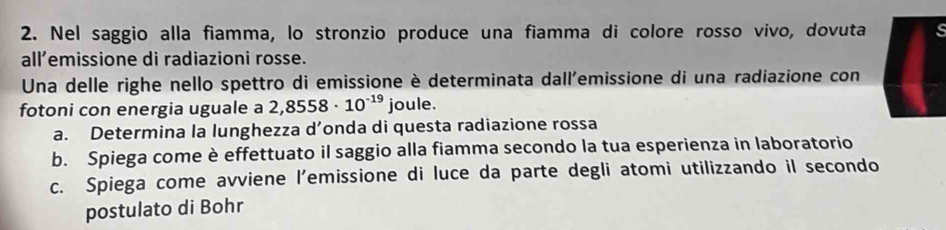 Nel saggio alla fiamma, lo stronzio produce una fiamma di colore rosso vivo, dovuta 
all’emissione di radiazioni rosse. 
Una delle righe nello spettro di emissione è determinata dall'emissione di una radiazione con 
fotoni con energia uguale a 2,8558· 10^(-19) joule. 
a. Determina la lunghezza d’onda di questa radiazione rossa 
b. Spiega come è effettuato il saggio alla fiamma secondo la tua esperienza in laboratorio 
c. Spiega come avviene l’emissione di luce da parte degli atomi utilizzando il secondo 
postulato di Bohr