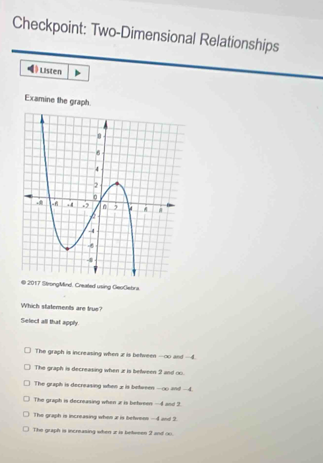 Checkpoint: Two-Dimensional Relationships
Listen
Examine the graph.
2017 StrongMind, Created using GeoGebra.
Which statements are true?
Select all that apply.
The graph is increasing when z is between -∞ and -4.
The graph is decreasing when x is between 2 and ∞.
The graph is decreasing when x is between -∞ and -4.
The graph is decreasing when z is between —4 and 2.
The graph is increasing when x is between -4 and 2.
The graph is increasing when z is between 2 and ∞.