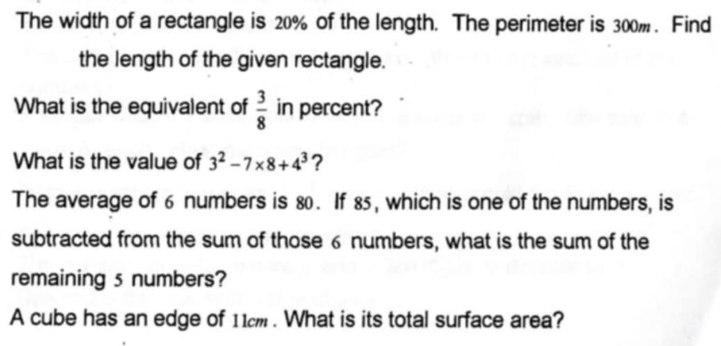 The width of a rectangle is 20% of the length. The perimeter is 300%. Find 
the length of the given rectangle. 
What is the equivalent of  3/8  in percent? 
What is the value of 3^2-7* 8+4^3 ? 
The average of 6 numbers is 80. If 85, which is one of the numbers, is 
subtracted from the sum of those 6 numbers, what is the sum of the 
remaining 5 numbers? 
A cube has an edge of 11m. What is its total surface area?