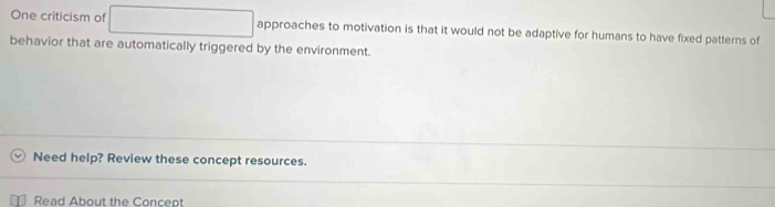 One criticism of approaches to motivation is that it would not be adaptive for humans to have fixed patterns of 
behavior that are automatically triggered by the environment. 
Need help? Review these concept resources. 
Read About the Concept