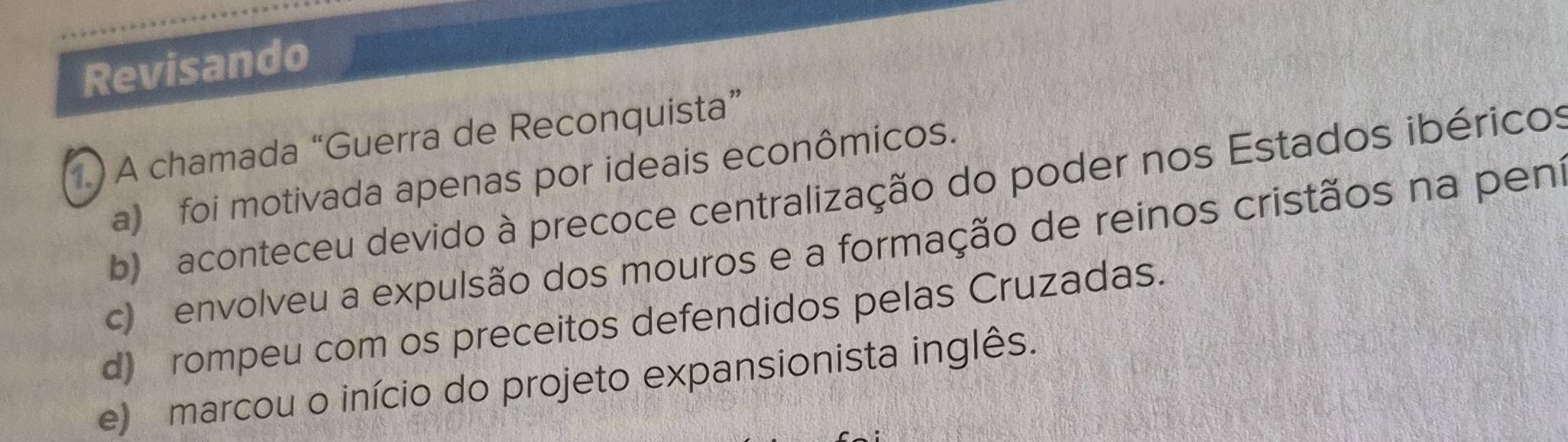 Revisando
1.) A chamada “Guerra de Reconquista”
a) foi motivada apenas por ideais econômicos.
b) aconteceu devido à precoce centralização do poder nos Estados ibéricos
c) envolveu a expulsão dos mouros e a formação de reinos cristãos na peni
d) rompeu com os preceitos defendidos pelas Cruzadas.
e) marcou o início do projeto expansionista inglês.