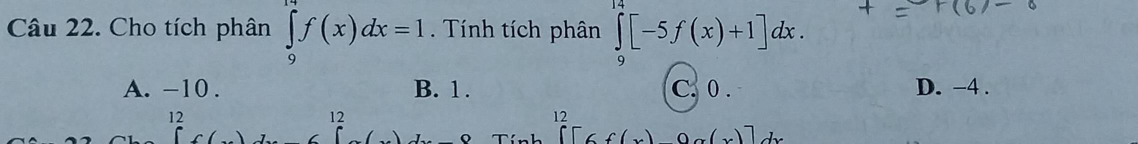 Cho tích phân ∈tlimits _9^(19)f(x)dx=1. Tính tích phân ∈tlimits _9^(14)[-5f(x)+1]dx.
A. -10. B. 1. C. 0. D. −4.
12
12
12
C□ 6f(x)0g(x)]dx