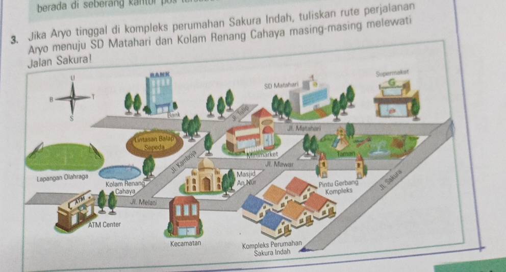 berada di seberang kantor po 
3. Jika Aryo tinggal di kompleks perumahan Sakura Indah, tuliskan rute perjalanan 
o menuju SD Matahari dan Kolam Renang Cahaya masing-masing melewati