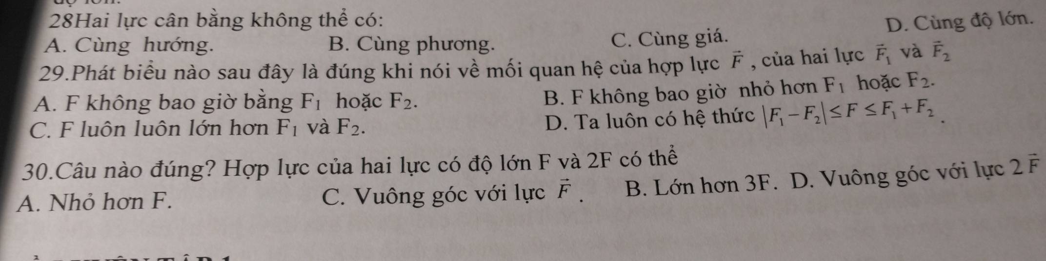 28Hai lực cân bằng không thể có: D. Cùng độ lớn.
A. Cùng hướng. B. Cùng phương.
C. Cùng giá.
29.Phát biểu nào sau đây là đúng khi nói về mối quan hệ của hợp lực vector F , của hai lực vector F_1 và vector F_2
A. F không bao giờ bằng F_1 hoặc F_2.
B. F không bao giờ nhỏ hơn F_1 hoặc F_2.
C. F luôn luôn lớn hơn F_1 và F_2.
D. Ta luôn có hệ thức |F_1-F_2|≤ F≤ F_1+F_2
30.Câu nào đúng? Hợp lực của hai lực có độ lớn F và 2F có thể
A. Nhỏ hơn F. C. Vuông góc với lực vector F. B. Lớn hơn 3F. D. Vuông góc với lực 2vector F