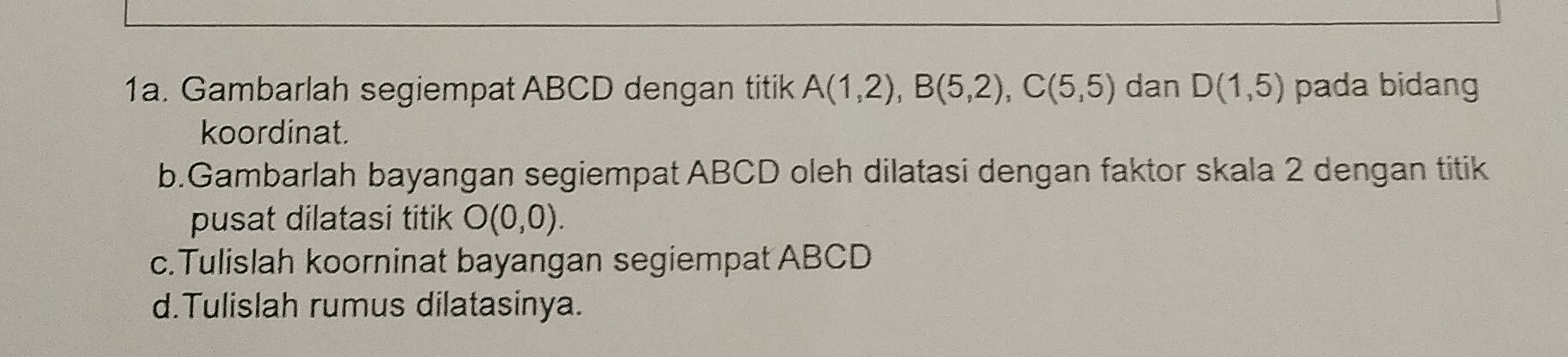 Gambarlah segiempat ABCD dengan titik A(1,2), B(5,2), C(5,5) dan D(1,5) pada bidang
koordinat.
b.Gambarlah bayangan segiempat ABCD oleh dilatasi dengan faktor skala 2 dengan titik
pusat dilatasi titik O(0,0). 
c.Tulislah koorninat bayangan segiempat ABCD
d.Tulislah rumus dilatasinya.