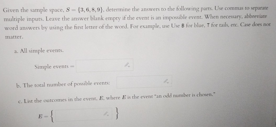 Given the sample space, S= 3,6,8,9 , determine the answers to the following parts. Use commas to separate 
multiple inputs. Leave the answer blank empty if the event is an impossible event. When necessary, abbreviate 
word answers by using the first letter of the word. For example, use Use B for blue, T for tails, etc. Case does not 
matter. 
a. All simple events. 
Simple events =□
b. The total number of possible events: □ 
c. List the outcomes in the event, E, where E is the event “an odd number is chosen.”
E= □ 