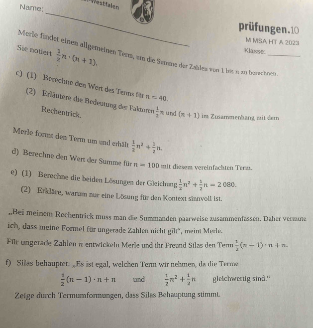 Westfalen 
Name: 
_ 
prüfungen.10 
M MSA HT A 2023
Sie notiert  1/2 n· (n+1). 
Klasse: 
Merle findet einen allgemeinen Term, um die Summe der Zahlen von 1 bis π zu berechnen 
c) (1) Berechne den Wert des Terms für n=40. 
(2) Erläutere die Bedeutung der Faktoren  1/2 n und (n+1) im Zusammenhang mit dem 
Rechentrick. 
Merle formt den Term um und erhält  1/2 n^2+ 1/2 n. 
d) Berechne den Wert der Summe für n=100 mit diesem vereinfachten Term. 
e) (1) Berechne die beiden Lösungen der Gleichung  1/2 n^2+ 1/2 n=2080. 
(2) Erkläre, warum nur eine Lösung für den Kontext sinnvoll ist. 
,,Bei meinem Rechentrick muss man die Summanden paarweise zusammenfassen. Daher vermute 
ich, dass meine Formel für ungerade Zahlen nicht gilt'', meint Merle. 
Für ungerade Zahlen n entwickeln Merle und ihr Freund Silas den Term  1/2 (n-1)· n+n. 
f) Silas behauptet: „,Es ist egal, welchen Term wir nehmen, da die Terme
 1/2 (n-1)· n+n und  1/2 n^2+ 1/2 n gleichwertig sind.“ 
Zeige durch Termumformungen, dass Silas Behauptung stimmt.