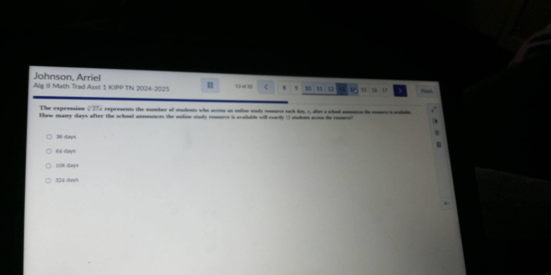 Johnson, Arriel
a
Alg II Math Trad Asst 1 KIPP TN 2024-2025 13 o 22 B 9 10 11 12 1 15 16 17 Fieish
The expression sqrt[4](27x) c represents the number of students who access an online study resource each day, 2, after a school announces the resorts is evailabl
How many days after the school announces the online study resource is available will exoctly 12 students access the ressurce?
36 days
64 days
108 days
324 days