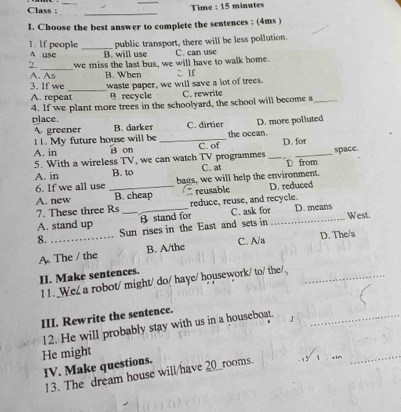 Class : _Time : 15 minutes
_
I. Choose the best answer to complete the sentences ; (4ms )
public transport, there will be less pollution.
1. If people A use _B. will use
_
2. we miss the last bus, we will have to walk home. C. can use
A. As B. When CIf
3. If we
A. repeat_ waste paper, we will save a lot of trees. C. rewrite
B recycle
4. If we plant more trees in the schoolyard, the school will become a_
place. B. darker C. dirtier D. more polluted
 greener
11. My future house will be the ocean.
A. in B on _C. of D. for
5. With a wireless TV, we can watch TV programmes __space
A. in B. to C. at D from
6. If we all use _bags, we will help the environment.
A. new B. cheap reusable D. reduced
7. These three Rs reduce, reuse, and recycle.
West.
A. stand up _B stand for C. ask for_ D. means
8. _Sun rises in the East and sets in
A. The / the B. A/the C. A/a D. The/s
II. Make sentences.
1 1 . We/ a robot/ might/ do/ haye/ housework/ to/ the/._
III. Rewrite the sentence.
12. He will probably stay with us in a houseboat_
__
He might
IV. Make questions.
13. The dream house will/have 20 __rooms.