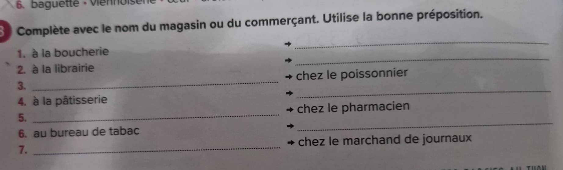 baguette - Viennoiser 
3 Complète avec le nom du magasin ou du commerçant. Utilise la bonne préposition. 
1. à la boucherie 
_ 
2. à la librairie 
_ 
3. _chez le poissonnier 
4. à la pâtisserie 
_ 
5. _chez le pharmacien 
6. au bureau de tabac 
_ 
chez le marchand de journaux 
7._