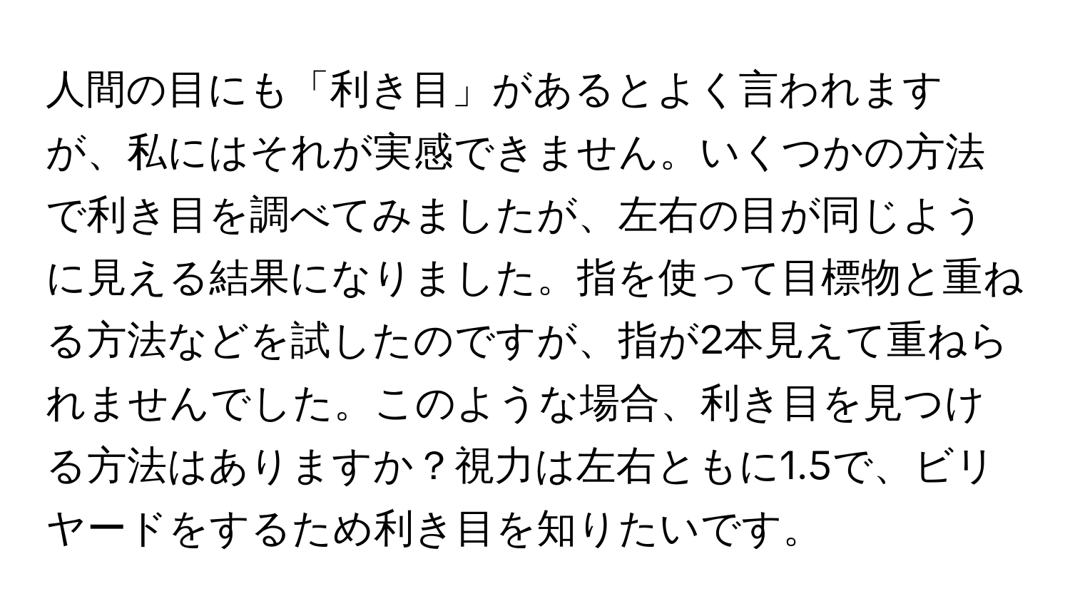 人間の目にも「利き目」があるとよく言われますが、私にはそれが実感できません。いくつかの方法で利き目を調べてみましたが、左右の目が同じように見える結果になりました。指を使って目標物と重ねる方法などを試したのですが、指が2本見えて重ねられませんでした。このような場合、利き目を見つける方法はありますか？視力は左右ともに1.5で、ビリヤードをするため利き目を知りたいです。