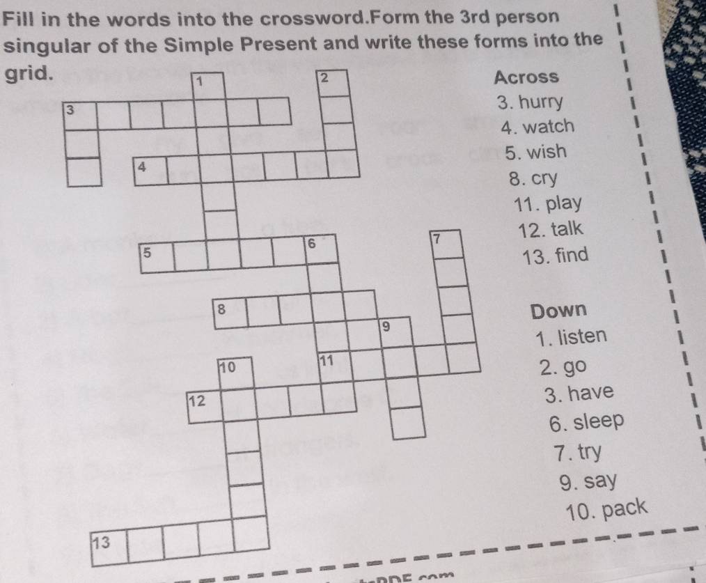 Fill in the words into the crossword.Form the 3rd person 
singular of the Simple Present and write these forms into the 
gricross 
. hurry 
. watch 
5. wish 
8. cry 
11. play 
12. talk 
13. find 
Down 
1. listen 
2. go 
3. have 
6. sleep 
7. try 
9. say 
10. pack