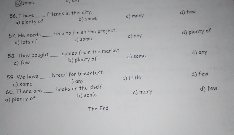 a) some bjany
56. I have_ friends in this city.
a) plenty of b) some c) many d) few
57. He needs _time to finish the project.
c) any
a) lots of b) some d) plenty of
58. They bought _apples from the market. d) any
a) few b) plenty of c) some
59. We have _bread for breakfast.
a) some b) any c) little d) few
60. There are books on the shelf.
a) plenty of _b) some c) many
d) few
The End