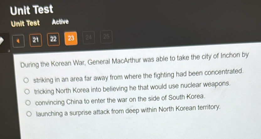 Unit Test
Unit Test Active
21 22 23 24 25
During the Korean War, General MacArthur was able to take the city of Inchon by
striking in an area far away from where the fighting had been concentrated.
tricking North Korea into believing he that would use nuclear weapons.
convincing China to enter the war on the side of South Korea.
launching a surprise attack from deep within North Korean territory.