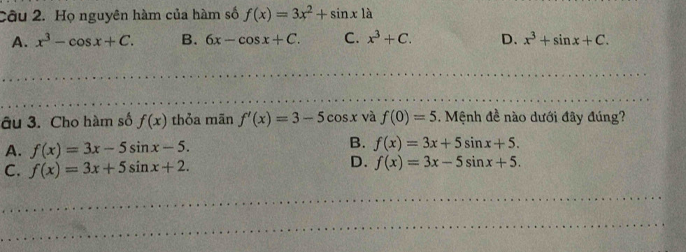 Họ nguyên hàm của hàm số f(x)=3x^2+sin x1a
A. x^3-cos x+C. B. 6x-cos x+C. C. x^3+C. D. x^3+sin x+C. 
âu 3. Cho hàm số f(x) thỏa mãn f'(x)=3-5cos x và f(0)=5. Mệnh đề nào dưới đây đúng?
A. f(x)=3x-5sin x-5.
B. f(x)=3x+5sin x+5.
C. f(x)=3x+5sin x+2.
D. f(x)=3x-5sin x+5.