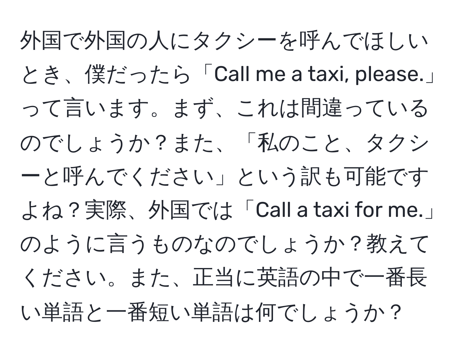 外国で外国の人にタクシーを呼んでほしいとき、僕だったら「Call me a taxi, please.」って言います。まず、これは間違っているのでしょうか？また、「私のこと、タクシーと呼んでください」という訳も可能ですよね？実際、外国では「Call a taxi for me.」のように言うものなのでしょうか？教えてください。また、正当に英語の中で一番長い単語と一番短い単語は何でしょうか？