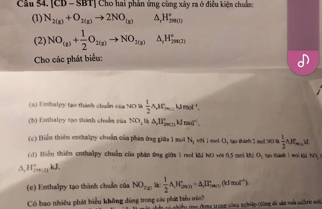 [ CD - -SI BT] Cho hai phản ứng cùng xảy ra ở điều kiện chuẩn: 
(1) N_2(g)+O_2(g)to 2NO_(g)△ _rH_(298(l))°
(2) NO_(g)+ 1/2 O_2(g)to NO_2(g)△ _rH_(298(2))°
Cho các phát biểu: 
() Enthalpy tạo thành chuẩn của NO là  1/2 A_rH_(sest)°kJmol^(-1), 
(b) Enthalpy tạo thành chuẩn của NO_2 là △ _rH_(2max)°kJmol^(-1). 
(c) Biển thiên enthalpy chuẩn của phản ứng giữa 1 mo N_2 với 1 mol Oy tạo thành 2 met NO là  1/2 A,H_8 I. 
(d) Biến thiên enthalpy chuẩn của phản ứng giữa 1 mol khí NO với 0, 5 mol khí O_2 tạo thành mọi khi NO_2
△ _rH_(298(2))^okJ. 
(e) Enthalpy tạo thành chuẩn của NO_2(g) là:  1/2 AH_(200.10)°+△ _H_2SiH(k(kJmol^(-1)). 
Có bao nhiêu phát biểu không dúng trong các phát biểu trên? 
Ở gó nhiều ứg dụng trong công nghiệp (dùng dễ sản xuất surc aci