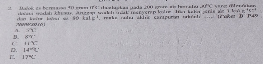 Balok es bermassa 50 gram 0°C dicelupkan pada 200 gram air bersuhu 30°C yang diletakkan
dalam wadah khusus. Anggap wadah tidak menyerap kalor. Jika kalor jenis air 1 l cal.g^(-1)C^(-1)
dan kalor lebur es 80kal.g^(-1) , maka suhu akhir campuran adalah ….. (Paket B P49
2009/2010)
A. 5°C
B. 8°C
C. 11°C
D. 14^(circ 0)C
E. 17°C