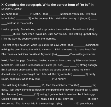 Complete the paragraph. Write the correct form of "to be" in 
present tense. 
My name (be) _(1) John. I (be) _(2) fifteen years old. I live on a 
farm. It (be)_ (3) in the country. It is quiet in the country. It (be, not)_ 
_(4) loud in the country. 
I wake up early. Sometimes, I wake up before the sun rises. Sometimes, it (be) 
_(5) still dark when I wake up. But I don't mind. I like waking up that early. 
I like the way the country looks in the morning. 
The first thing I do after I wake up is milk the cow. After I (be) _(6) finished 
milking the cow, I bring the milk to my mom. I think she uses it to make breakfast. 
She makes a delicious breakfast. My mom (be) _(7) a really good cook. 
Next, I feed the pigs. One time, I asked my mom how come my little sister doesn't 
feed them. She said it is because my sister (be, not) _(8) strong enough. 
But I still don't understand. She is almost as strong as me! I guess my mom 
doesn't want my sister to get hurt. After all, the pigs can (be)_ (9) pretty 
rough, especially when they (be) _(10) hungry. 
The last thing I do (be) _(11) feed the chickens. That (be) _(12) 
easy. I just throw some food down on the ground and they run out and eat it. While 
the chickens (be) _ (13) eating, I go into their house to collect their eggs. 
Chicken eggs (be)_ (14) really good to eat. They (be)_ (15) easy 
to cook too. That is what I do in the mornings. I (be) _ 16° pretty busy.