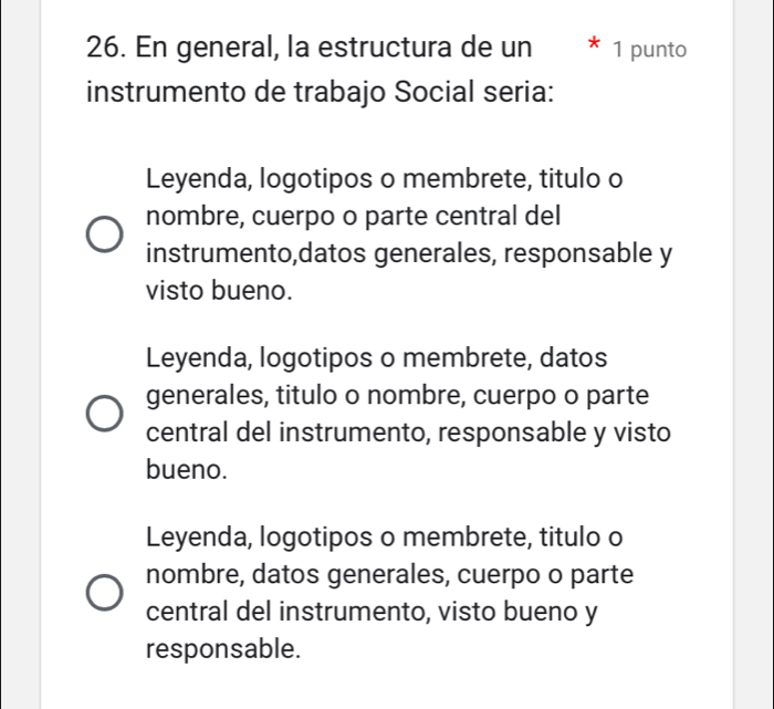 En general, la estructura de un * 1 punto
instrumento de trabajo Social seria:
Leyenda, logotipos o membrete, titulo o
nombre, cuerpo o parte central del
instrumento,datos generales, responsable y
visto bueno.
Leyenda, logotipos o membrete, datos
generales, titulo o nombre, cuerpo o parte
central del instrumento, responsable y visto
bueno.
Leyenda, logotipos o membrete, titulo o
nombre, datos generales, cuerpo o parte
central del instrumento, visto bueno y
responsable.