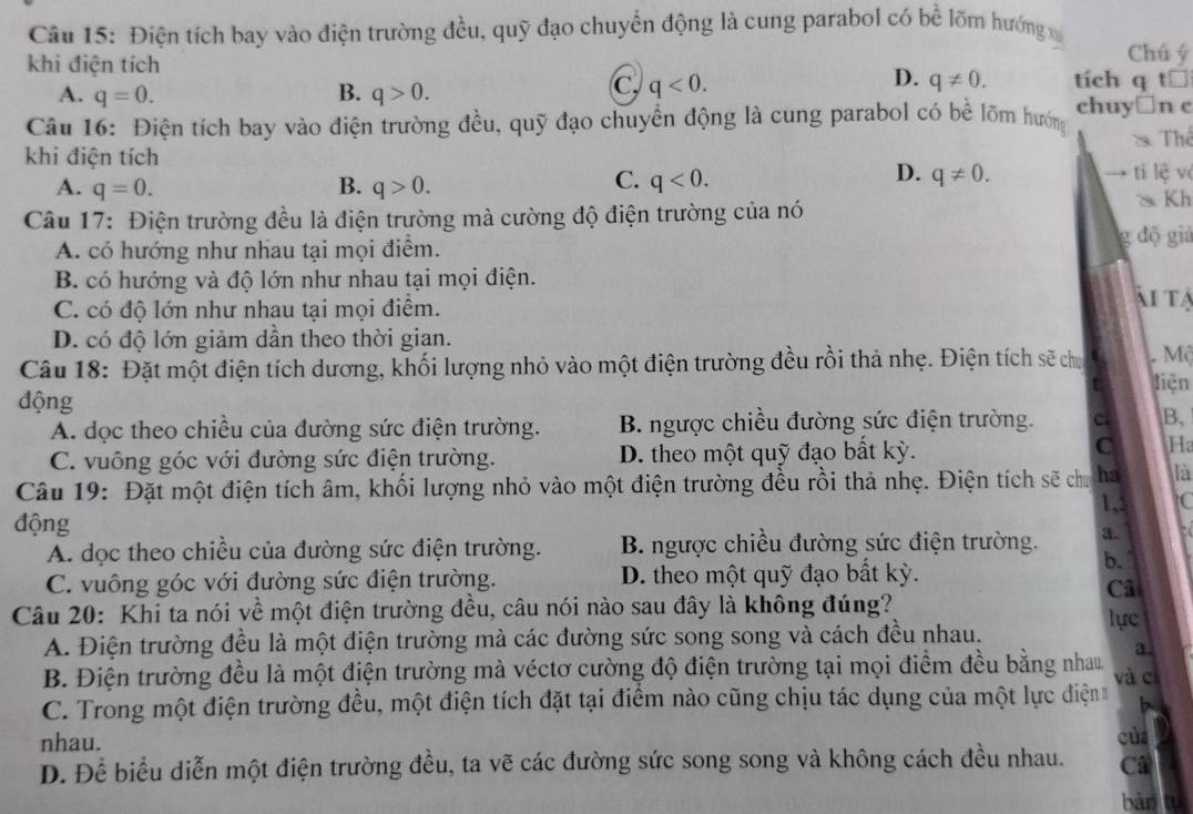 Điện tích bay vào điện trường đều, quỹ đạo chuyển động là cung parabol có bề lõm hướng 
Chú ý
khi điện tích tích q a t□
D.
A. q=0. B. q>0.
C, q<0. q!= 0.
Câu 16: Điện tích bay vào điện trường đều, quỹ đạo chuyển động là cung parabol có bể lõm hướng chuy□n c
Thể
khi điện tích
C.
D. q!= 0.
A. q=0. B. q>0. q<0. tì lè v
Kh
Câu 17: Điện trường đều là điện trường mà cường độ điện trường của nó
A. có hướng như nhau tại mọi điểm.
độ giá
B. có hướng và độ lớn như nhau tại mọi điện. ài tạ
C. có độ lớn như nhau tại mọi điểm.
D. có độ lớn giảm dần theo thời gian.
Câu 18: Đặt một điện tích dương, khối lượng nhỏ vào một điện trường đều rồi thả nhẹ. Điện tích sẽ chu  Mộ
liện
động
A. dọc theo chiều của đường sức điện trường. B. ngược chiều đường sức điện trường. c B,
C. vuông góc với đường sức điện trường. D. theo một quỹ đạo bất kỳ.
C Ha
Câu 19: Đặt một điện tích âm, khối lượng nhỏ vào một điện trường đều rồi thả nhẹ. Điện tích sẽ chu ha là
1,: to
động
A. dọc theo chiều của đường sức điện trường. B. ngược chiều đường sức điện trường. a.
b.
C. vuông góc với đường sức điện trường. D. theo một quỹ đạo bất kỳ.
Câ
Câu 20: Khi ta nói về một điện trường đều, câu nói nào sau đây là không đúng? lực
A. Điện trường đều là một điện trường mà các đường sức song song và cách đều nhau.
a
B. Điện trường đều là một điện trường mà véctơ cường độ điện trường tại mọi điểm đều bằng nhau và cí
C. Trong một điện trường đều, một điện tích đặt tại điểm nào cũng chịu tác dụng của một lực điện
nhau. của
D. Để biểu diễn một điện trường đều, ta vẽ các đường sức song song và không cách đều nhau. Câ
bàn