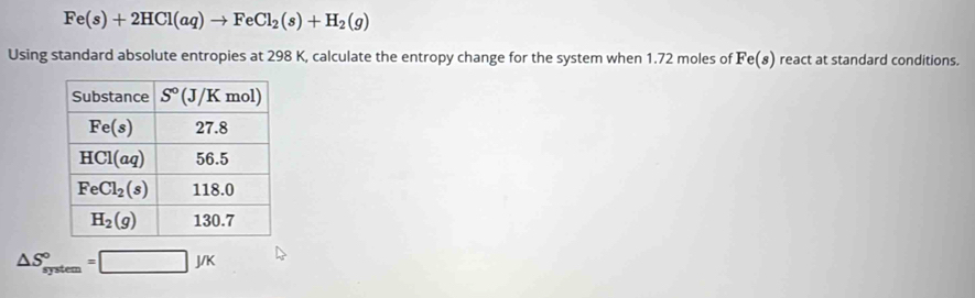 Fe(s)+2HCl(aq)to FeCl_2(s)+H_2(g)
Using standard absolute entropies at 298 K, calculate the entropy change for the system when 1.72 moles of Fe(s) react at standard conditions.
△ S_(system)°=□ J/K