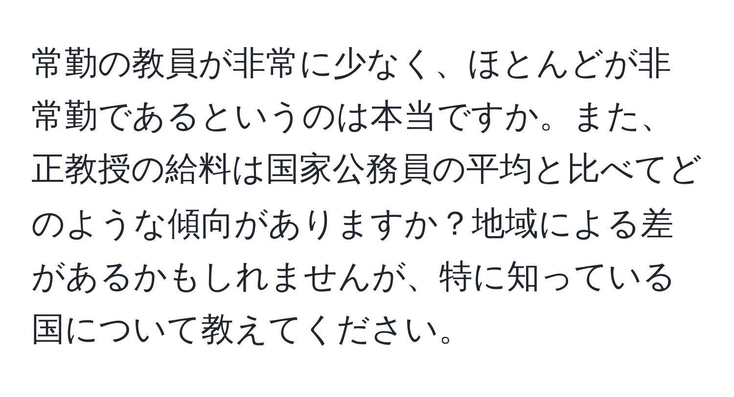 常勤の教員が非常に少なく、ほとんどが非常勤であるというのは本当ですか。また、正教授の給料は国家公務員の平均と比べてどのような傾向がありますか？地域による差があるかもしれませんが、特に知っている国について教えてください。