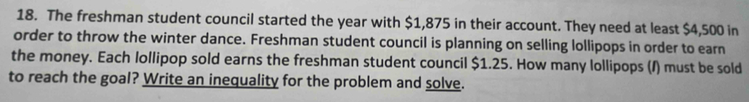 The freshman student council started the year with $1,875 in their account. They need at least $4,500 in 
order to throw the winter dance. Freshman student council is planning on selling lollipops in order to earn 
the money. Each lollipop sold earns the freshman student council $1.25. How many lollipops (/) must be sold 
to reach the goal? Write an inequality for the problem and solve.