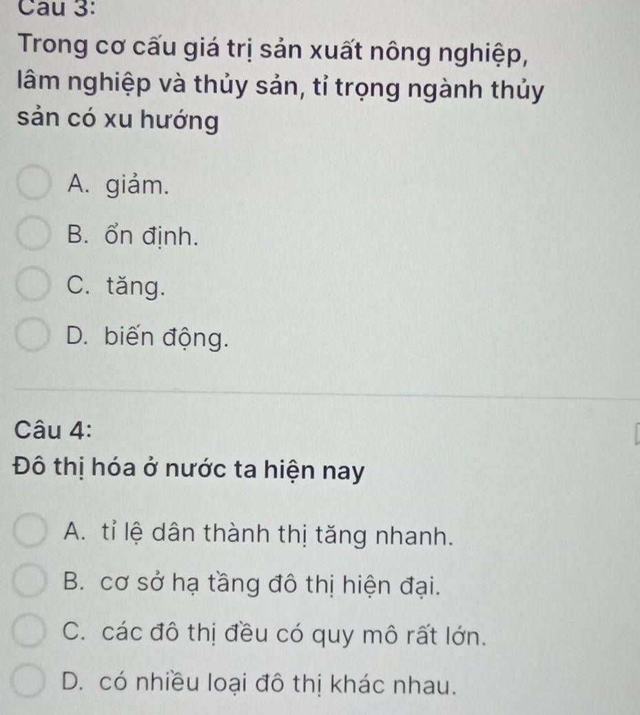 Cau 3:
Trong cơ cấu giá trị sản xuất nông nghiệp,
lâm nghiệp và thủy sản, tỉ trọng ngành thủy
sản có xu hướng
A. giảm.
B. ổn định.
C. tăng.
D. biến động.
Câu 4:
Đô thị hóa ở nước ta hiện nay
A. tỉ lệ dân thành thị tăng nhanh.
B. cơ sở hạ tầng đô thị hiện đại.
C. các đô thị đều có quy mô rất lớn.
D. có nhiều loại đô thị khác nhau.