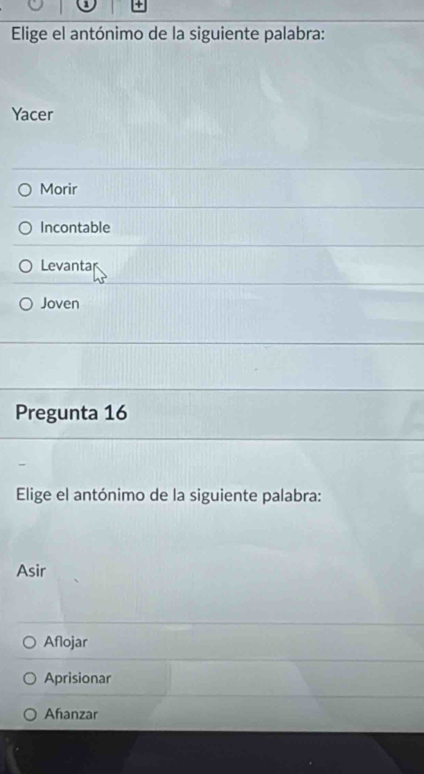 Elige el antónimo de la siguiente palabra:
Yacer
Morir
Incontable
Levanta
Joven
Pregunta 16
Elige el antónimo de la siguiente palabra:
Asir
Aflojar
Aprisionar
Ahanzar