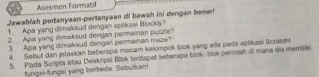 Asesmen Formatif 
Jawablah pertanyaan-pertanyaan di bawah ini dengan benari 
1. Apa yang dimaksud dengan aplikasi Blockly? 
2. Apa yang dimaksud dengan permainan puzzle? 
3. Apa yang dimaksud dengan permainan maze? 
4. Sebut dan jelaskan beberapa macam kelompok blok yang ada pada aplikasi Scratch! 
5. Pada Scripts istau Deskripsi Blok terdapat beberapa biok- blok perintah di mana dia memiliki 
fungsi-fungsi yang berbeda. Sebutkan!