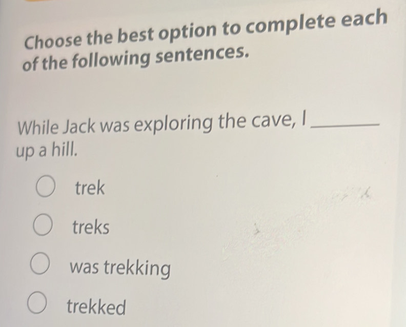 Choose the best option to complete each
of the following sentences.
While Jack was exploring the cave, I_
up a hill.
trek
treks
was trekking
trekked