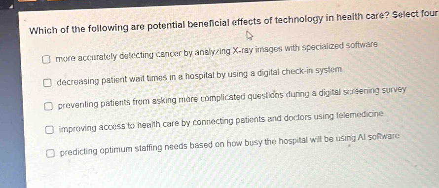 Which of the following are potential beneficial effects of technology in health care? Select four
more accurately detecting cancer by analyzing X -ray images with specialized software
decreasing patient wait times in a hospital by using a digital check-in system
preventing patients from asking more complicated questions during a digital screening survey
improving access to health care by connecting patients and doctors using telemedicine
predicting optimum staffing needs based on how busy the hospital will be using AI software