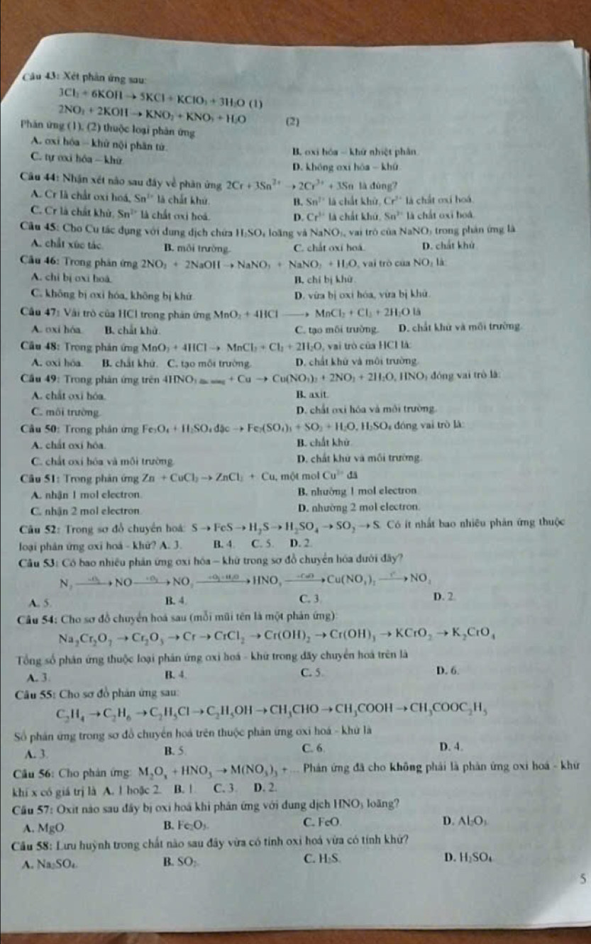 Xét phân ứng sau:
3Cl_2+6KOHto 5KCl+KClO_3+3H_2O (1)
Phăn ứng ( 2NO_2+2KOHto KNO_2+KNO_3+H_2O (1),(2) thuộc loại phân ứng (2)
A. ơxi hóa - khử nội phần tử.
C. tự ơxi hóa -  khữ B. oxi hóa - khứ nhiệt phân
D. không exi hóa - khù
Câu 44: Nhận xét não sau đây về phần ứng 2Cr+3Sn^(2+)to 2Cr^(3+)+3Sn là đùng?
A. Cr là chất oxi hoá, Sn^(th) là chất khứ là chất khử, Cr^(2+) là chất oxi hoá
B. Sn^2
C. Cr là chất khủ. Sn^2 là chất oxi hoá là chất khú. Sn^(2+)13 chấ t   hoá
D. Cr^(3+)
Cầu 45: Cho Cu tác dụng với dụng dịch chứa H:SO, loãng và NaNO_1. vai trò của Nah 20 trong phân ứng là
A. chất xúc tác B. môi trường. C. chắt oxí hoá. D. chất khủ
Cầu 46: Trong phân ứng 2NO_3+2NaOHto NaNO_3+NaNO_3+H_2O vai trò của NO_1l_1
A. chỉ bị oxi hoà B. chỉ bị khử
C. không bị oxi hóa, không bị khứ D. vừa bị oxi hóa, vừa bị khử.
Câu 47: Vài trò của HCl trong phản ứng MnO_2+4HCl , MnCl_2+Cl_2+2H_2Ota
A. oxi hóa B. chất khử C. tạo môi trường. D. chất khử và mối trường.
Cầu 48: Trong phản ứng MnO_2+4HClto MnCl_2+Cl_2+2H_2O vai trò của HCH là:
A. oxi hóa B. chất khú. C. tạo mỗi trường. D. chất khử và môi trường
Cầu 49: Trong phản ứng trên 4HNO_3to Cuto Cu(NO_3)_2+2NO_3+2H_2O,HNO 0 đóng vai trò là:
A. chất oxi hóa. B. axit.
C. môi trường D. chất oxi hóa và môi trường
Câu 50: Trong phân ứng Fe_3O_4+H_2SO_4dJcto Fe_2(SO_4)_3+SO_2+H_2O,H_2SO đng vai trò là
A. chất oxí hóa. B. chất khử
C. chất oxi hóa và mỗi trường D. chất khử và mỗi trường
Câu 51: Trong phản ứng Zn+CuCl_2to ZnCl_2+Cu. , một mol Cu^(2+)ds
A. nhận 1 mol electron B. nhường 1 mol electron
C. nhận 2 mol electron D. nhường 2 mol electron
Câu 52: Trong sơ đồ chuyển hoá: Sto FeSto H_2Sto H_2SO_4to SO_2 → S. Có ít nhất bao nhiêu phản ứng thuộc
loại phân ứng oxi hoá - khứ? A. 3. B. 4 C. 5. D. 2.
Câu 53: Có bao nhiều phản ứng oxi hóa - khữ trong sơ đồ chuyển hóa dưới đây?
N,to NO_2NOto NO,to O_2NO_2to NO,_ -O_2to HNO,xrightarrow -C_2OCu(NO_3)_2to NO_2
A. 5. B. 4 C. 3
D. 2.
Câu 54: Cho sơ đồ chuyển hoá sau (mỗi mũi tên là một phản ứng)
Na_2Cr_2O_7to Cr_2O_3to Crto CrCl_2to Cr(OH)_2to Cr(OH)_3to KCrO_2to K_2CrO_4
Tổng số phản ứng thuộc loại phản ứng ơxi hoá - khứ trong đãy chuyển hoá trên là
A. 3 B. 4. C. 5.
D. 6.
Câu 55: Cho sơ đồ phân ứng sau:
C_2H_4to C_2H_6to C_2H_5Clto C_2H_5OHto CH_3CHOto CH_3COOHto CH_3COOC_2H_5
Số phân ứng trong sơ đồ chuyển hoá trên thuộc phản ứng ơxi hoá - khứ là
A. 3. B. 5 C. 6. D. 4.
* Câu 56: Cho phân ứng: M_2O_3+HNO_3to M(NO_3)_3+... - Phản ứng đã cho không phải là phản ứng oxi hoá - khữ
khi x có giá trị là A. 1 hoặc 2. B. ! C. 3. D. 2.
Cầu 57: Oxit nào sau đây bị oxi hoá khi phân ứng với dung dịch IINO loāng?
A. MgO
B. Fe_2O_3.
C. FcO D. Al_2O_3
Cầu 58: Lưu huỳnh trong chất não sau đây vừa có tính oxi hoá vừa có tính khử?
B.
A. Na_2SO_4 SO_2
C. H:S D. H_2SO_4
5