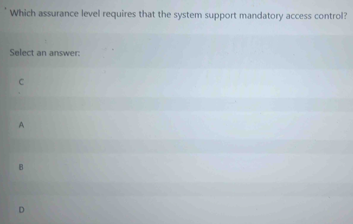 Which assurance level requires that the system support mandatory access control?
Select an answer:
C
A
B
D