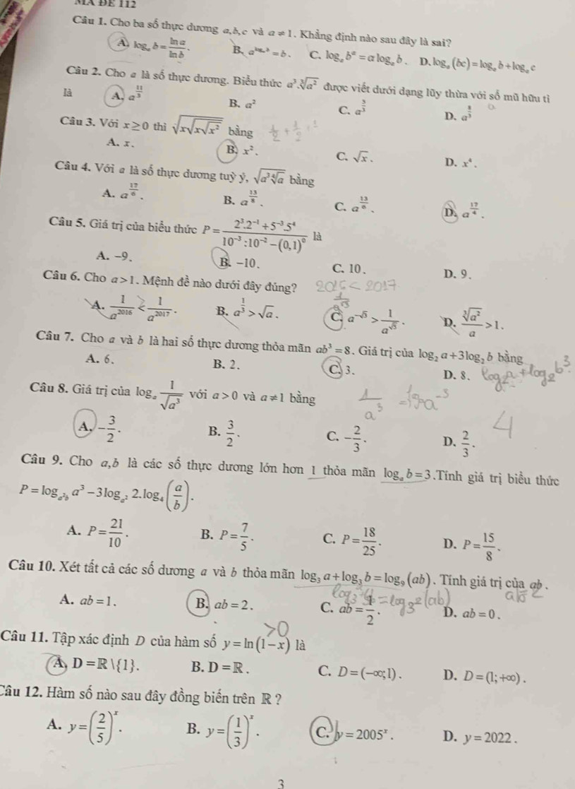 Mã ĐE 112
Câu 1. Cho ba số thực dương a,b,c và a!= 1. Khẳng định nào sau đây là sai?
A log _ab= ln a/ln b . B. a^(log _a)3=b. C. log _ab^a=alog _ab. D. log _a(bc)=log _ab+log _a `
Câu 2. Cho # là số thực dương. Biểu thức a^3.sqrt[3](a^2) được viết dưới dạng lũy thừa với số mũ hữu tỉ
là A. a^(frac 11)3
B. a^2 C. a^(frac 3)3
D. a^(frac 8)3
Câu 3. Với x≥ 0 thì sqrt [3sqrt(xsqrt x^2) bằng
A. x.
B. x^2. C. sqrt(x). D. x^4.
Câu 4. Với # là số thực dương tuỳ y,sqrt(a^3sqrt [4]a) bàng
A. a^(frac 17)6.
B. a^(frac 13)8. C. a^(frac 13)6. D. a^(frac 17)4.
Câu 5. Giá trị của biểu thức P=frac 2^3.2^(-1)+5^(-3).5^410^(-3):10^(-2)-(0,1)^0 là
A. -9. B. -10. C. 10 .
D.9.
Câu 6. Cho a>1. Mệnh đề nào dưới đây đúng?
A.  1/a^(2016)  B. a^(frac 1)3>sqrt(a). C. a^(-sqrt(5))> 1/a^(sqrt(5)) . D.  sqrt[3](a^2)/a >1.
Câu 7. Cho a và b là hai số thực dương thỏa mãn ab^3=8. Giá trị của log _2a+3log _2b bàng
A. 6. B. 2. C 3.
D. 8.
Câu 8. Giá trị của log _a 1/sqrt(a^3)  với a>0 và a!= 1 bằng
B.
A, - 3/2 .  3/2 . - 2/3 .  2/3 .
C.
D.
Câu 9. Cho a,b là các số thực dương lớn hơn 1 thỏa mãn log _ab=3.Tính giá trị biều thức
P=log _a^2ba^3-3log _a^22.log _4( a/b ).
A. P= 21/10 . B. P= 7/5 . C. P= 18/25 . D. P= 15/8 .
Câu 10. Xét tất cả các số dương # và b thỏa mãn log _3a+log _3b=log _9(ab). Tính giá trị của @ .
A. ab=1. B. ab=2. C. ab= x/2 . D. ab=0.
Câu 11. Tập xác định D của hàm số y=ln (1-x) là
A D=R| 1 . B. D=R. C. D=(-∈fty ;1). D. D=(1;+∈fty ).
Câu 12. Hàm số nào sau đây đồng biến trên R ?
A. y=( 2/5 )^x. B. y=( 1/3 )^x. C. y=2005^x. D. y=2022.
3