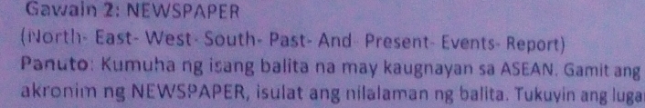 Gawain 2: NEWSPAPER 
(North- East- West- South- Past- And- Present- Events- Report) 
Panuto: Kumuha ng isang balita na may kaugnayan sa ASEAN. Gamit ang 
akronim ng NEWSPAPER, isulat ang nilalaman ng balita. Tukuyin ang luga