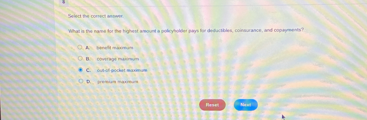 Select the correct answer
What is the name for the highest amount a policyholder pays for deductibles, coinsurance, and copayments?
A. benefit maximum
B. coverage maximum
C. out-of-pocket maximum
D. premium maximum
Reset Next