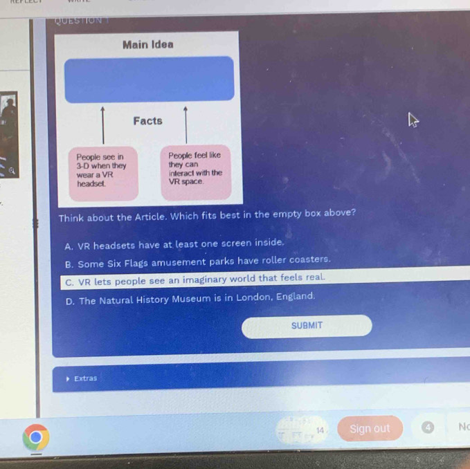 QUESTION
Think about the Article. Which fits best in the empty box above?
A. VR headsets have at least one screen inside.
B. Some Six Flags amusement parks have roller coasters.
C. VR lets people see an imaginary world that feels real.
D. The Natural History Museum is in London, England.
SUBMIT
Extras
14 . Sign out 4 N