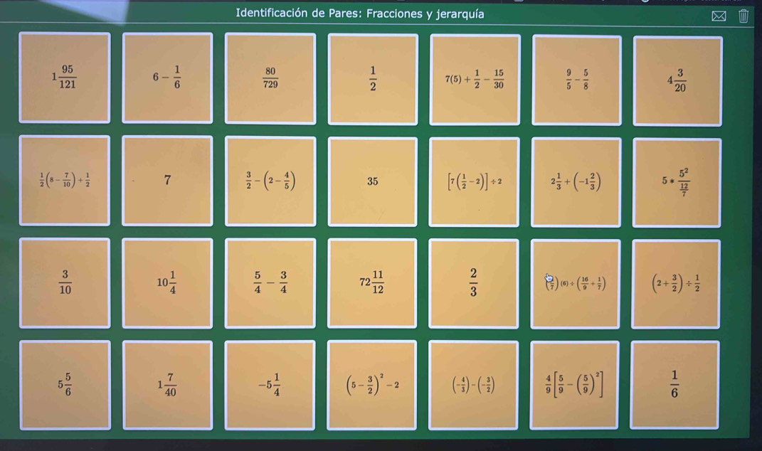 Identificación de Pares: Fracciones y jerarquía
1 95/121  6- 1/6 
 80/729 
 1/2  7(5)+ 1/2 - 15/30   9/5 - 5/8  4 3/20 
 1/2 (8- 7/10 )+ 1/2  7  3/2 -(2- 4/5 ) 35 [7( 1/2 -2)]/ 2 2 1/3 +(-1 2/3 ) 5*frac 5^2 12/7 
 3/10 
10 1/4   5/4 - 3/4  72 11/12   2/3  ( 2/7 )(6)/ ( 16/9 + 1/7 ) (2+ 3/2 )/  1/2 
5 5/6 
1 7/40 
-5 1/4  (5- 3/2 )^2-2 (- 4/3 )-(- 3/2 )  4/9 [ 5/9 -( 5/9 )^2]  1/6 