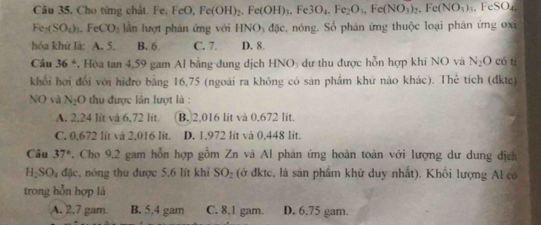 Cho từng chất. Fe, F FeO, Fe(OH)_2. Fe(OH)_3, Fe3O_4. Fe_2O_3, Fe(NO_3)_2. Fe(NO_3)_3 , FeSO4.
Fe_2(SO_4)_3. FeCO_3 l ần lượt phản ứng với HI vo 0 đặc, nóng. Số phản ứng thuộc loại phản ứng oxi
hóa khứ là: A. 5. B. 6 C. 7. D. 8.
Câu 36°. Hòa tan 4,59 gam Al bằng đung dịch HNO₃ dư thu được hỗn hợp khí NO và N_2O có ti
khổi hơi đổi với hidro bằng 16,75 (ngoài ra không có sán phẩm khư nào khác). Thể tích (dkte)
NO và N_2O thu được lân lượt là :
A. 2.24 lit và 6,72 lit. B. 2,016 lit và 0,672 lit.
C. 0,672 lit và 2,016 lit. D. 1.972 lít và 0,448 lít.
Câu 37° 7. Cho 9,2 gam hỗn hợp gồm Zn và Al phản ứng hoàn toàn với lượng dư dung địch
H_2SO_4 đặc, nông thu được 5.6 lít khí SO_2 (ở đktc, là sản phẩm khử duy nhất). Khối lượng Al có
trong hỗn hợp là
A. 2.7 gam. B. 5,4 gam C. 8.1 gam. D. 6.75 gam.