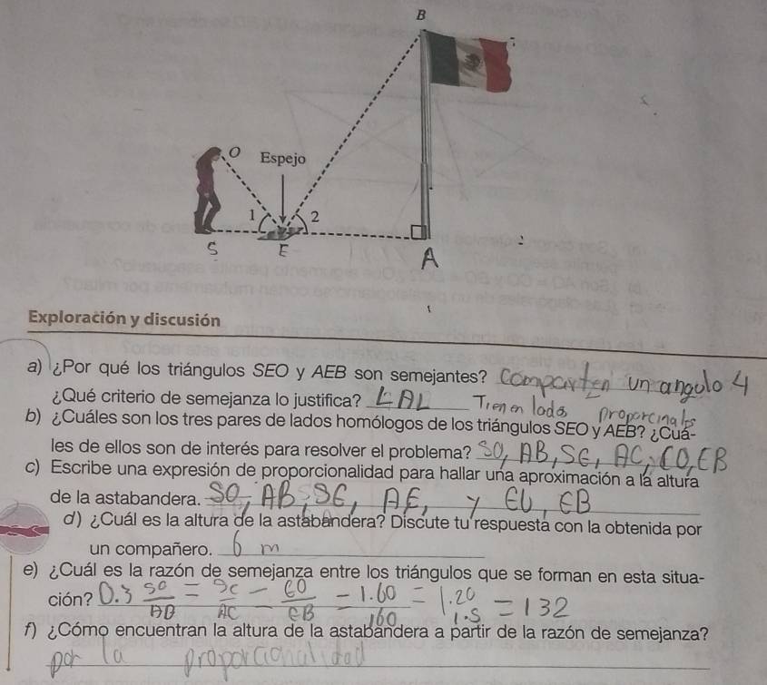 Exploración y discusión 
a) ¿Por qué los triángulos SEO y AEB son semejantes? 
¿Qué criterio de semejanza lo justifica?_ 
_ 
b) ¿Cuáles son los tres pares de lados homólogos de los triángulos SEO y AEB? ¿Cu 
_ 
les de ellos son de interés para resolver el problema? 
c) Escribe una expresión de proporcionalidad para hallar una aproximación a la altura 
de la astabandera._ 
d) ¿Cuál es la altura de la astabandera? Discute tu respuesta con la obtenida por 
un compañero._ 
e) ¿Cuál es la razón de semejanza entre los triángulos que se forman en esta situa- 
ción?_ 
f) ¿Cómo encuentran la altura de la astabandera a partir de la razón de semejanza? 
_