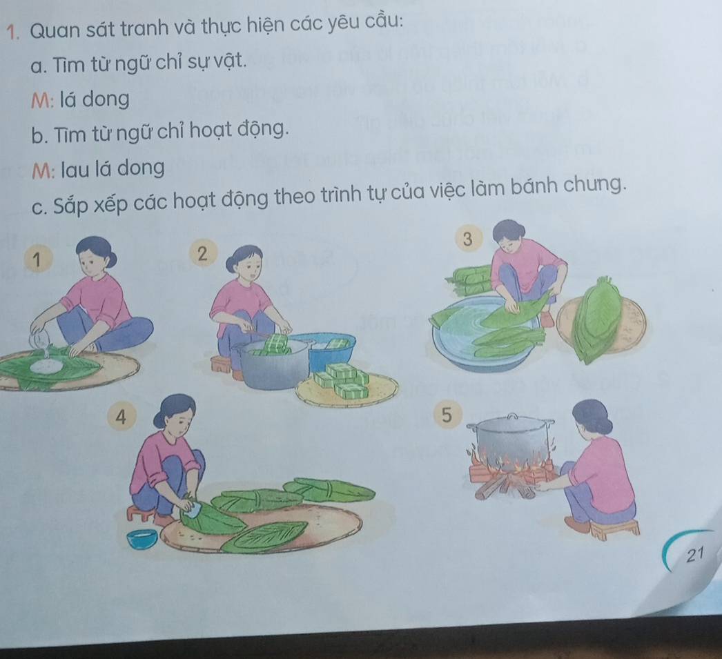 Quan sát tranh và thực hiện các yêu cầu: 
a. Tìm từ ngữ chỉ sự vật. 
M: lá dong 
b. Tìm từ ngữ chỉ hoạt động. 
M: lau lá dong 
c. Sắp xếp các hoạt động theo trình tự của việc làm bánh chung.
4
5
21