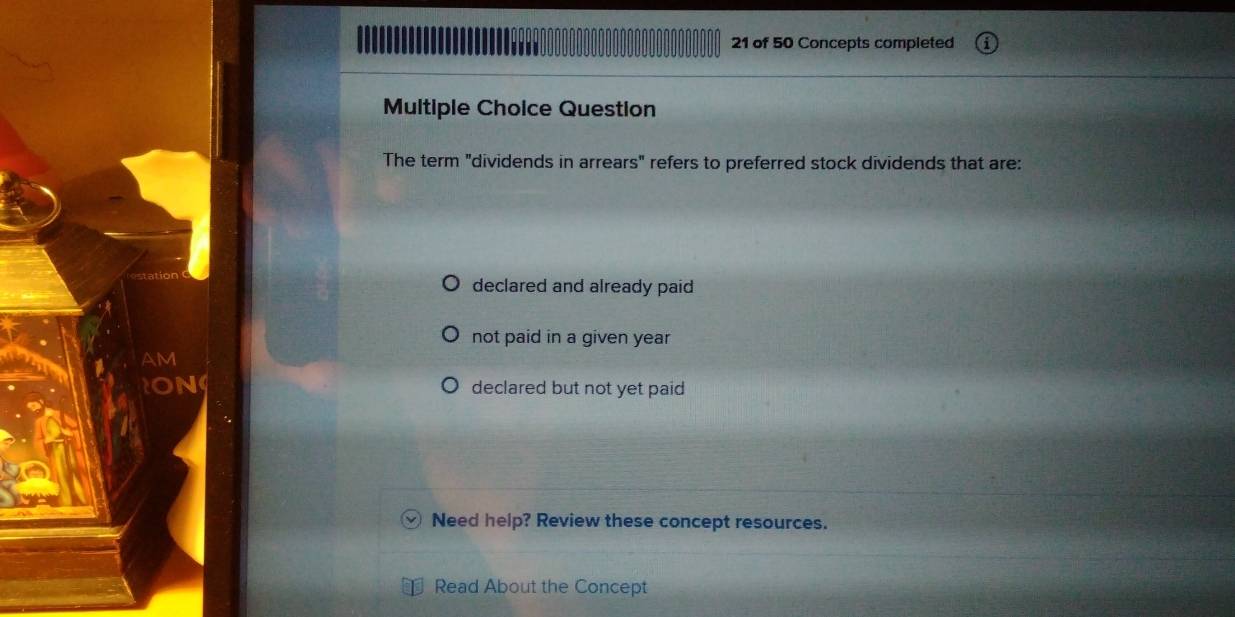 of 50 Concepts completed
Multiple Choice Question
The term "dividends in arrears" refers to preferred stock dividends that are:
declared and already paid
not paid in a given year
declared but not yet paid
Need help? Review these concept resources.
Read About the Concept