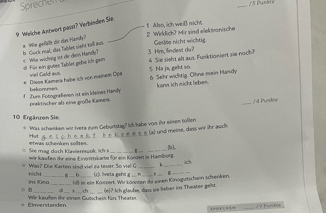 xan 
Sprechen t 
_/5 Punkte 
1 Also, ich weiß nicht. 
9 Welche Antwort passt? Verbinden Sie. 
2 Wirklich? Mir sind elektronische 
Geräte nicht wichtig. 
a Wie gefällt dir das Handy? 
b Guck mal, das Tablet sieht toll aus. 
4 Sie sieht alt aus. Funktioniert sie noch? 
c Wie wichtig ist dir dein Handy? 
3 Hm, findest du? 
d. Für ein gutes Tablet gebe ich gern 
viel Geld aus. 5 Na ja, geht so. 
e Diese Kamera habe ich von meinem Opa 6 Sehr wichtig. Ohne mein Handy 
bekommen. 
f Zum Fotograferen ist ein kleines Handy kann ich nicht leben. 
praktischer als eine große Kamera. 
_/ 4 Punkte 
10 Ergänzen Sie. 
Was schenken wir Iveta zum Geburtstag? Ich habe von ihr einen tollen 
(a) und meine, dass wir ihr auch 
Hut 
etwas schenken sollten. 
_(b), 
Sie mag doch Klaviermusik. Ich s _g_ 
wir kaufen ihr eine Eintrittskarte für ein Konzert in Hamburg. 
Was? Die Karten sind viel zu teuer. So viel G _k_ 
ich 
nicht g b (c). Iveta geht g n S _g_ 
ins Kino _(d) in ein Konzert. Wir könnten ihr einen Kinogutschein schenken. 
B __d _S _ch _(e)? Ich glaube, dass sie lieber ins Theater geht. 
Wir kaufen ihr einen Gutschein fürs Theater. 
Einverstanden. _/ 9 Punkte 
SPRECHEN