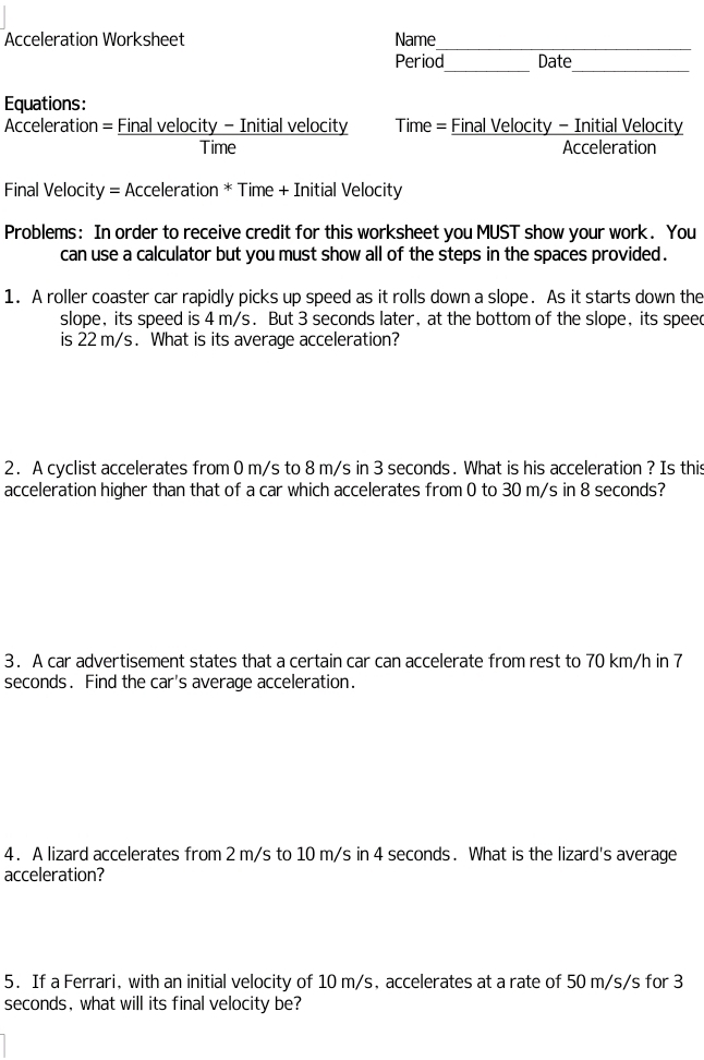 Acceleration Worksheet Name 
Period Date 
__ 
Equations: 
Acceleration = Final velocity - Initial velocity Time = Final Velocity - Initial Velocity 
Time Acceleration 
Final Velocity = Acceleration * Time + Initial Velocity 
Problems: In order to receive credit for this worksheet you MUST show your work. You 
can use a calculator but you must show all of the steps in the spaces provided . 
1. A roller coaster car rapidly picks up speed as it rolls down a slope. As it starts down the 
slope, its speed is 4 m/s. But 3 seconds later, at the bottom of the slope, its speed 
is 22 m/s. What is its average acceleration? 
2. A cyclist accelerates from 0 m/s to 8 m/s in 3 seconds. What is his acceleration ? Is this 
acceleration higher than that of a car which accelerates from 0 to 30 m/s in 8 seconds? 
3. A car advertisement states that a certain car can accelerate from rest to 70 km/h in 7
seconds. Find the car's average acceleration. 
4. A lizard accelerates from 2 m/s to 10 m/s in 4 seconds. What is the lizard's average 
acceleration? 
5. If a Ferrari, with an initial velocity of 10 m/s, accelerates at a rate of 50 m/s/s for 3
seconds, what will its final velocity be?