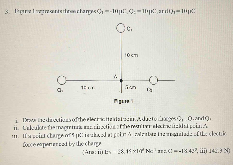 Figure 1 represents three charges Q_1=-10mu C,Q_2=10mu C , and Q_3=10mu C
i. Draw the directions of the electric field at point A due to charges Q_1,Q_2 and Q_3
ii. Calculate the magnitude and direction of the resultant electric field at point A
iii. If a point charge of 5 μC is placed at point A, calculate the magnitude of the electric
force experienced by the charge.
(Ans: ii) E_R=28.46* 10^6Nc^(-1) and θ =-18.43° , iii) 142.3 N)